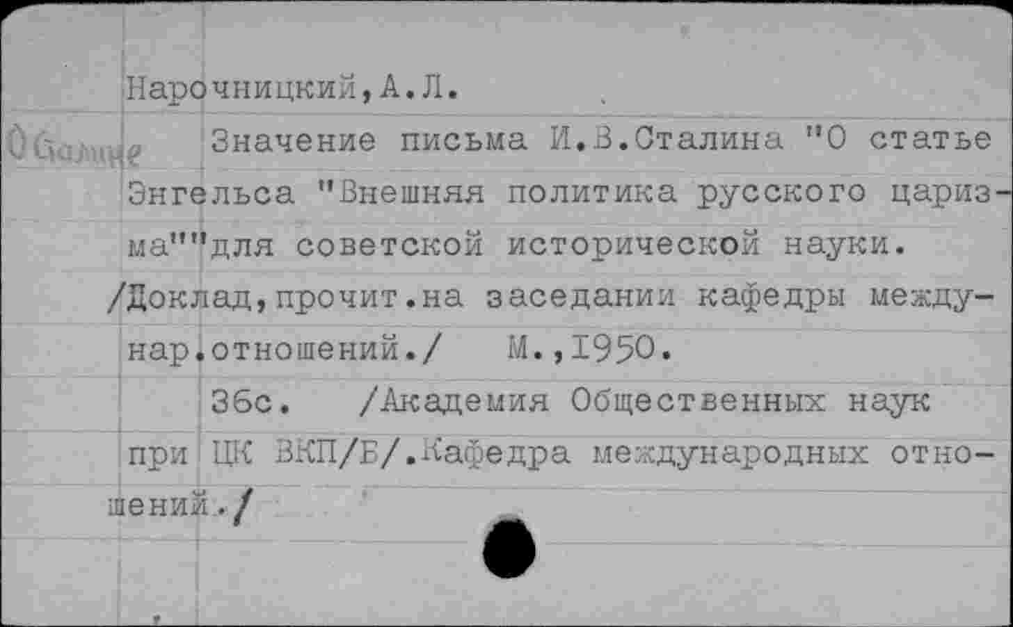 ﻿Нарочницкий,А*Л«
Значение письма И.В.Сталина ”0 статье Энгельса "Внешняя политика русского цариз' ма""для советской исторической науки.
/Доклад,прочит.на заседании кафедры между-нар.отношений./ М.,1950.
36с. /Академия Общественных наук при ЦК ЗКП/Б/.Кафедра международных отношений,./
4Ж